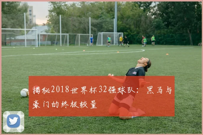 揭秘2018世界杯32强球队：黑马与豪门的终极较量