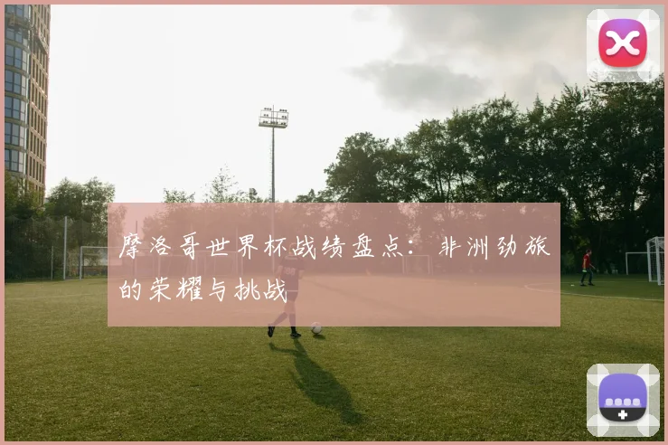 摩洛哥世界杯战绩盘点:非洲劲旅的荣耀与挑战
