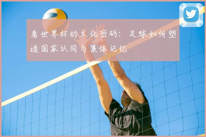 看世界杯的文化密码:足球如何塑造国家认同与集体记忆