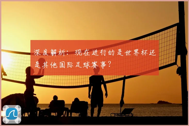 深度解析:现在进行的是世界杯还是其他国际足球赛事?