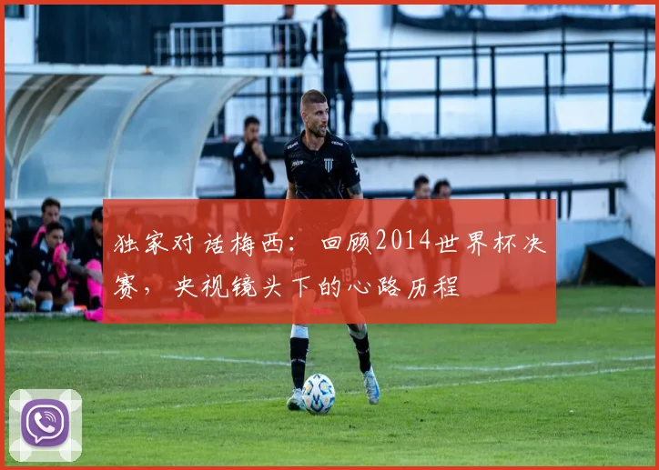 独家对话梅西：回顾2014世界杯决赛，央视镜头下的心路历程